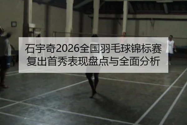 石宇奇2026全国羽毛球锦标赛复出首秀表现盘点与全面分析