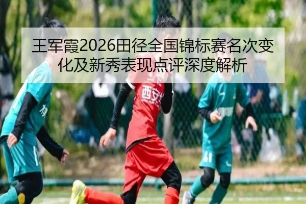 王军霞2026田径全国锦标赛名次变化及新秀表现点评深度解析